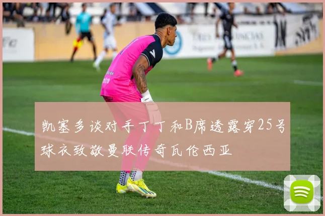 凯塞多谈对手丁丁和B席透露穿25号球衣致敬曼联传奇瓦伦西亚