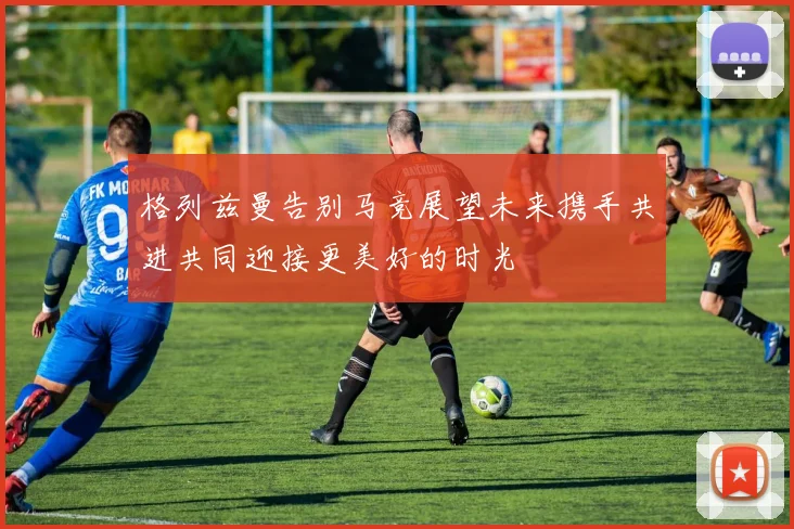 格列兹曼告别马竞展望未来携手共进共同迎接更美好的时光