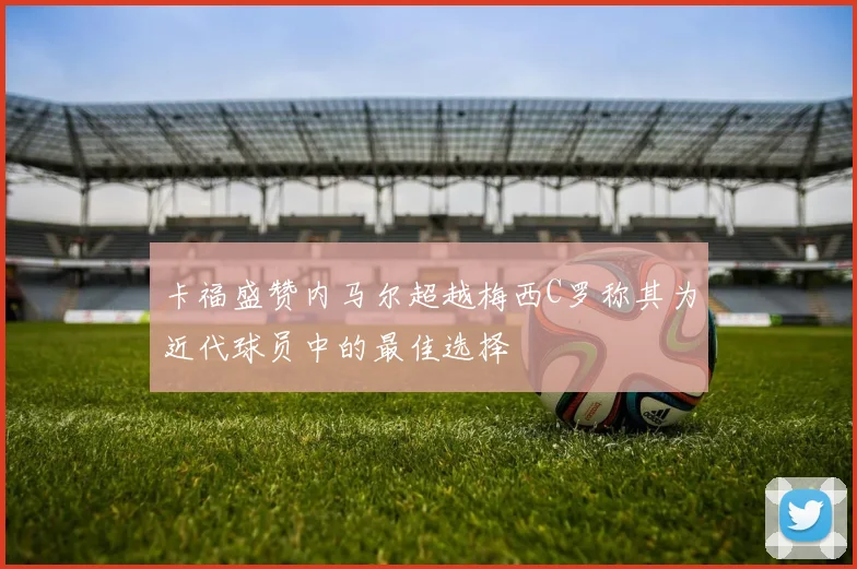卡福盛赞内马尔超越梅西C罗称其为近代球员中的最佳选择