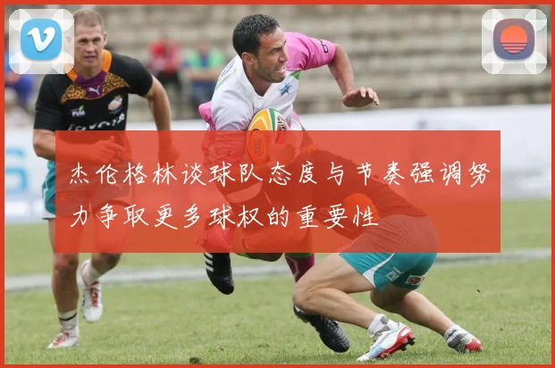 杰伦格林谈球队态度与节奏强调努力争取更多球权的重要性