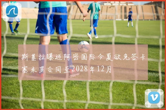 斯基拉曝迈阿密国际今夏欲免签卡塞米罗合同至2028年12月