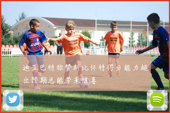 迪亚巴特称赞科比怀特得分能力超出预期总能带来惊喜