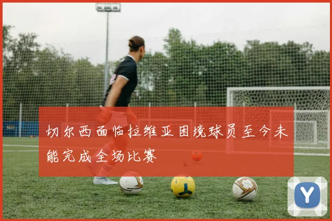 切尔西面临拉维亚困境球员至今未能完成全场比赛