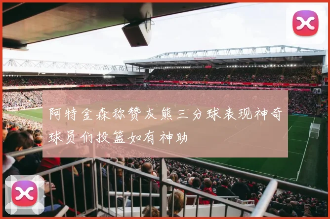 阿特金森称赞灰熊三分球表现神奇球员们投篮如有神助