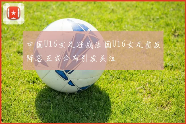 中国U16女足迎战法国U16女足首发阵容正式公布引发关注