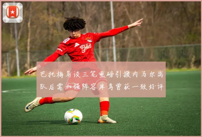 巴托梅乌谈三笔重磅引援内马尔离队后需加强阵容库鸟曾获一致好评