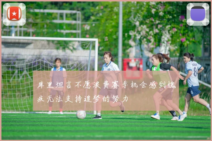 库里坦言不愿浪费赛季机会感到愧疚无法支持追梦的努力