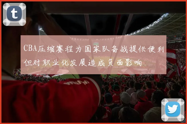 CBA压缩赛程为国家队备战提供便利但对职业化发展造成负面影响