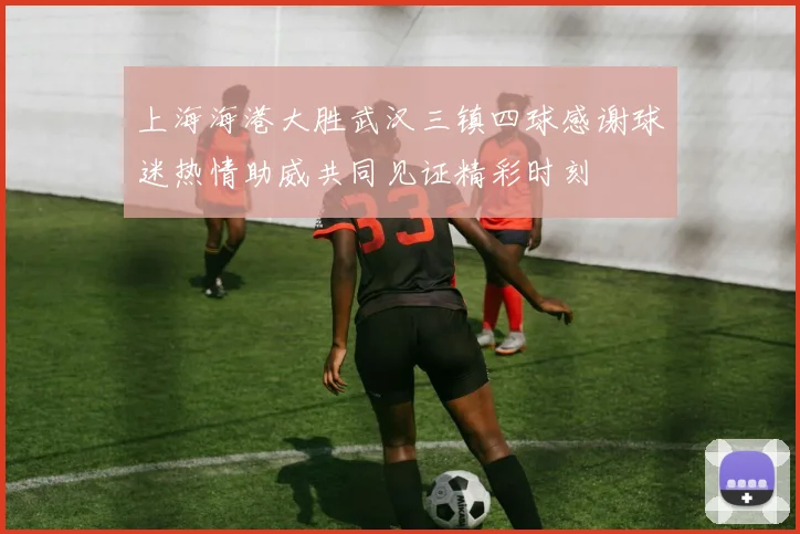 上海海港大胜武汉三镇四球感谢球迷热情助威共同见证精彩时刻