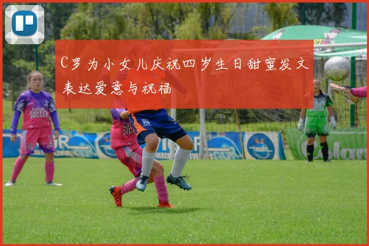 C罗为小女儿庆祝四岁生日甜蜜发文表达爱意与祝福