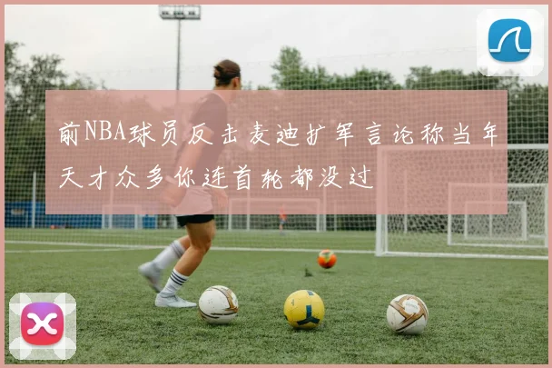 前NBA球员反击麦迪扩军言论称当年天才众多你连首轮都没过