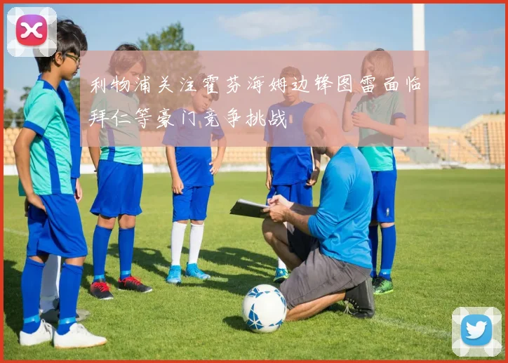 利物浦关注霍芬海姆边锋图雷面临拜仁等豪门竞争挑战