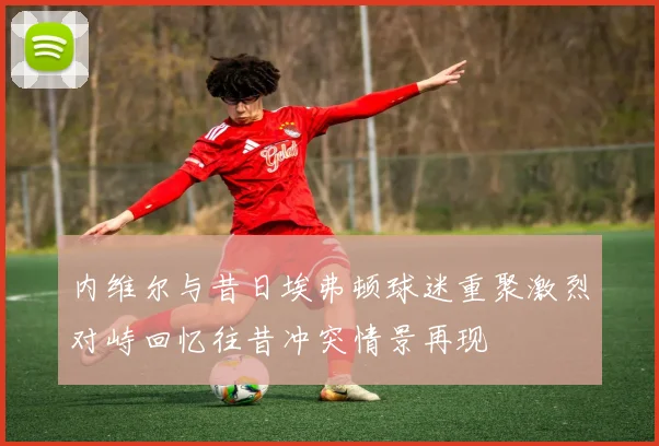 内维尔与昔日埃弗顿球迷重聚激烈对峙回忆往昔冲突情景再现